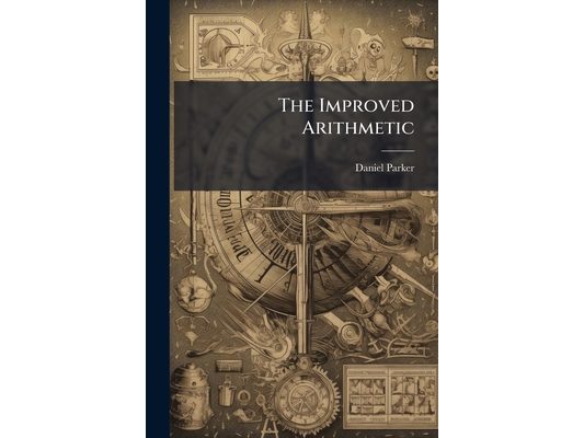 The Improved Arithmetic: Newly Arranged and Clearly Illustrated, Both Theoretically and Practically, to Meet the Exigencies of the Student in the Acqu