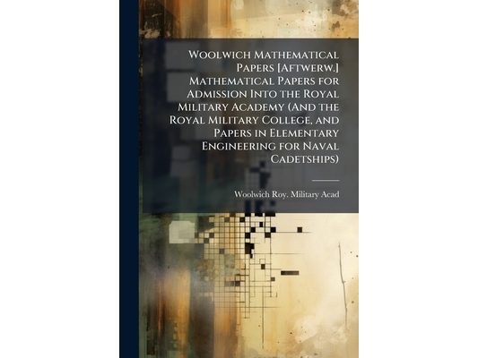Woolwich Mathematical Papers [Aftwerw.] Mathematical Papers for Admission Into the Royal Military Academy (And the Royal Military College, and Papers