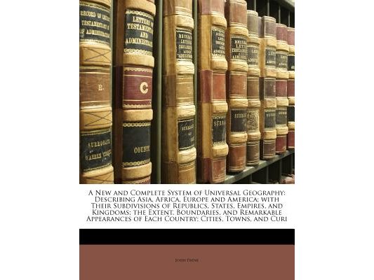 A New and Complete System of Universal Geography: Describing Asia, Africa, Europe and America; with Their Subdivisions of Republics, States, Empires,