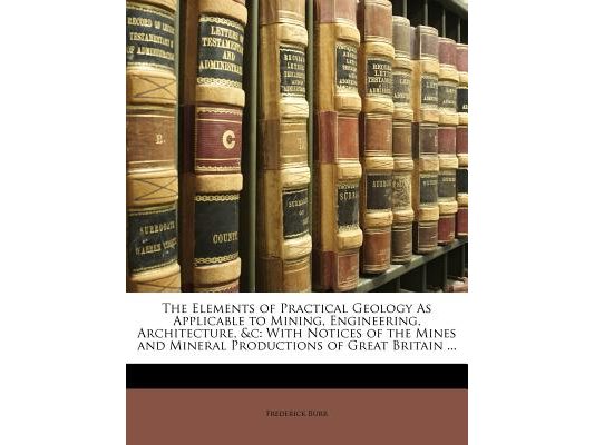 The Elements of Practical Geology as Applicable to Mining, Engineering, Architecture, &C: With Notices of the Mines and Mineral Productions of Great B