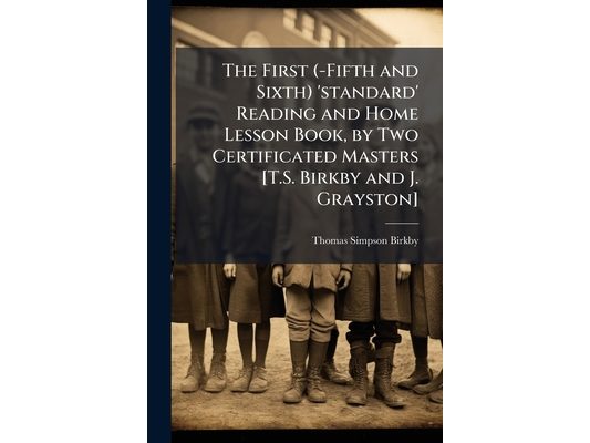 The First (-Fifth and Sixth) 'standard' Reading and Home Lesson Book, by Two Certificated Masters [T.S. Birkby and J. Grayston]
