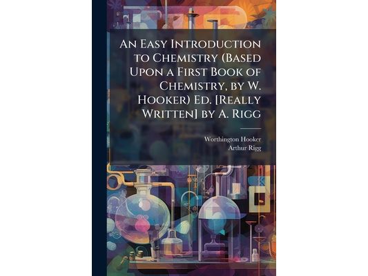 An Easy Introduction to Chemistry (Based Upon a First Book of Chemistry, by W. Hooker) Ed. [Really Written] by A. Rigg