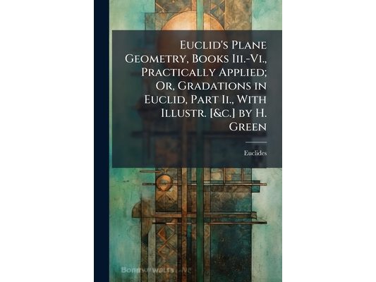 Euclid's Plane Geometry, Books Iii.-Vi., Practically Applied; Or, Gradations in Euclid, Part Ii., With Illustr. [&c.] by H. Green
