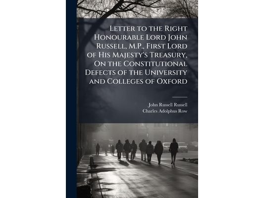 Letter to the Right Honourable Lord John Russell, M.P., First Lord of His Majesty's Treasury, On the Constitutional Defects of the University and Coll