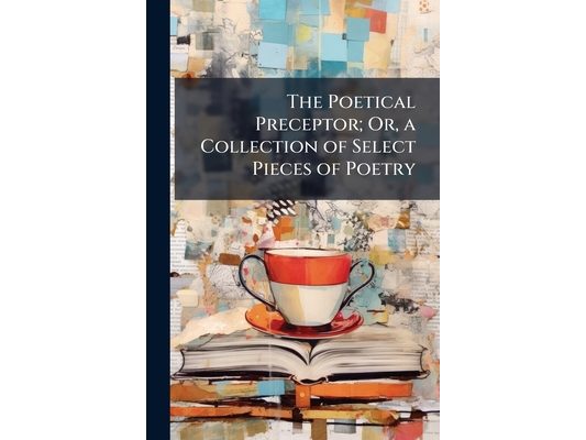 The Poetical Preceptor; Or, a Collection of Select Pieces of Poetry: Extracted From the Works of the Most Eminent English Poets ... and Calculated for