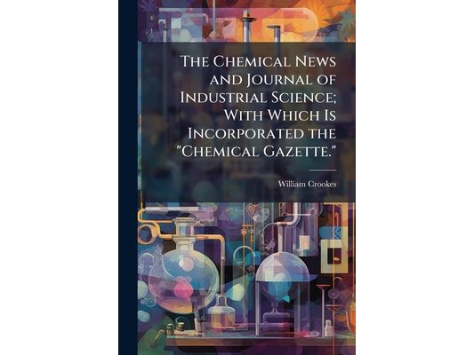 The Chemical News and Journal of Industrial Science; With Which Is Incorporated the "Chemical Gazette.": A Journal of Practical Chemistry in All Its A