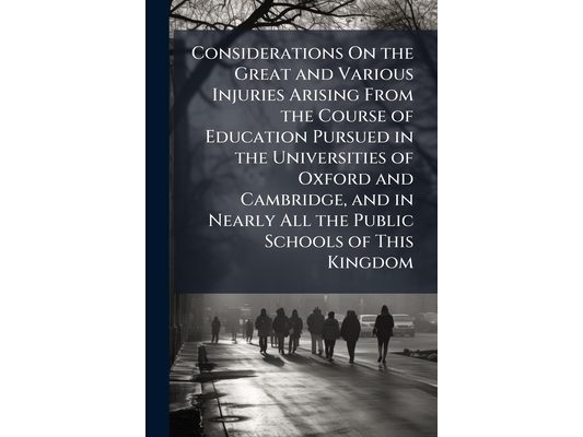 Considerations On the Great and Various Injuries Arising From the Course of Education Pursued in the Universities of Oxford and Cambridge, and in Near