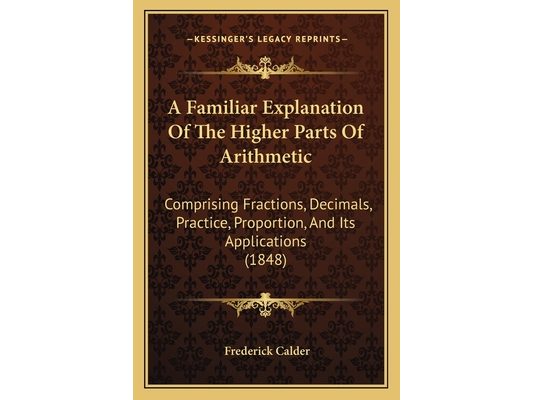 A Familiar Explanation Of The Higher Parts Of Arithmetic: Comprising Fractions, Decimals, Practice, Proportion, And Its Applications (1848)