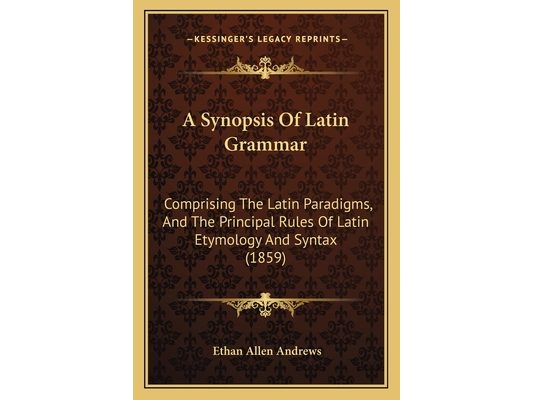 A Synopsis Of Latin Grammar: Comprising The Latin Paradigms, And The Principal Rules Of Latin Etymology And Syntax (1859)