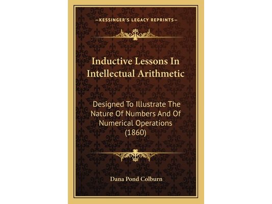 Inductive Lessons In Intellectual Arithmetic: Designed To Illustrate The Nature Of Numbers And Of Numerical Operations (1860)