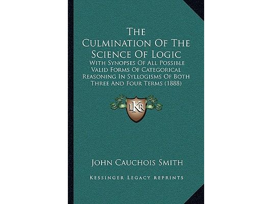 The Culmination Of The Science Of Logic: With Synopses Of All Possible Valid Forms Of Categorical Reasoning In Syllogisms Of Both Three And Four Terms
