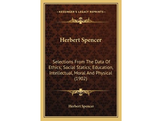 Herbert Spencer: Selections From The Data Of Ethics; Social Statics; Education, Intellectual, Moral And Physical (1902)