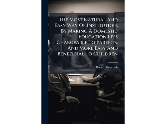 The Most Natural And Easy Way Of Institution, By Making A Domestic Education Less Chargeable To Parents, And More Easy And Beneficial To Children: ...