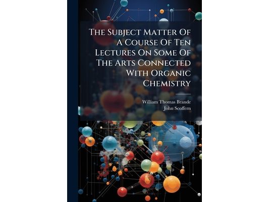 The Subject Matter Of A Course Of Ten Lectures On Some Of The Arts Connected With Organic Chemistry