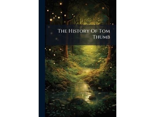 The History Of Tom Thumb: The First Part: Wherein Is Declared His Marvellous Acts Of Manhood, Full Of Wonder And Merriment Etc