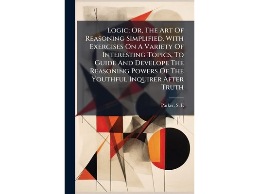Logic; Or, The Art Of Reasoning Simplified. With Exercises On A Variety Of Interesting Topics, To Guide And Develope The Reasoning Powers Of The Youth