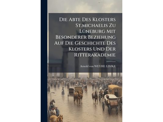 Die Abte Des Klosters St.michaelis Zu Lüneburg Mit Besonderer Beziehung Auf Die Geschichte Des Klosters Und Der Ritterakademie