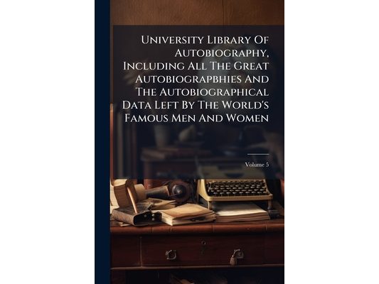 University Library Of Autobiography, Including All The Great Autobiograpbhies And The Autobiographical Data Left By The World's Famous Men And Women;