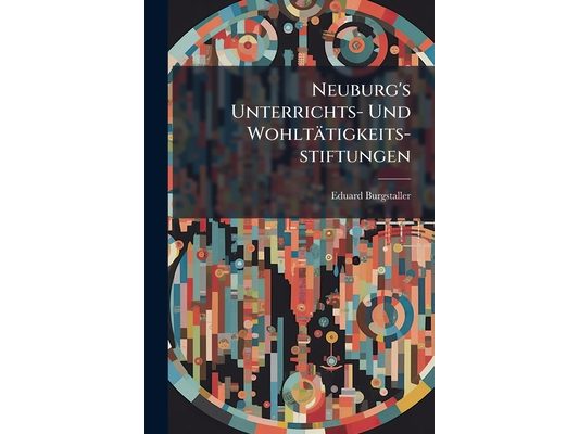 Neuburg's Unterrichts- Und Wohltätigkeits-stiftungen: Aufschlüsse Über Das Entstehen, Die Zwecke Und Die Sonstigen Verhältnisse Derselben