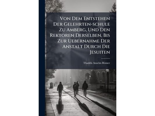 Von Dem Entstehen Der Gelehrten-schule Zu Amberg, Und Den Rektoren Derselben, Bis Zur Uebernahme Der Anstalt Durch Die Jesuiten: Von 1555 Bis 1626: Al
