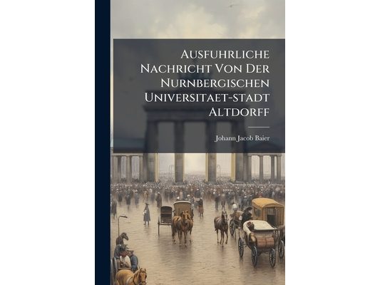 Ausfuhrliche Nachricht Von Der Nurnbergischen Universitaet-stadt Altdorff: Darinnen Sowol Der Ursprung Und Aufnahme, Glucks- Und Unglucks-falle, Herzl