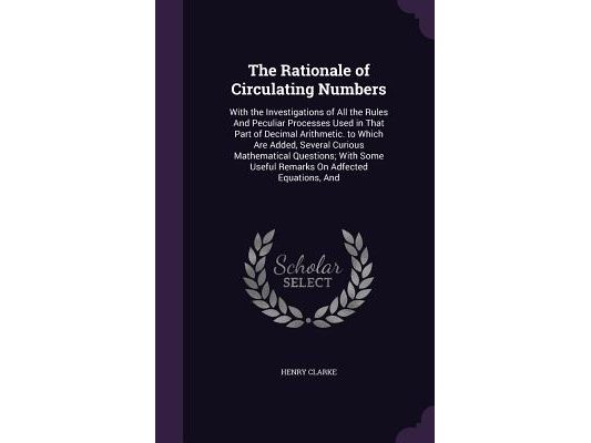 The Rationale of Circulating Numbers: With the Investigations of All the Rules And Peculiar Processes Used in That Part of Decimal Arithmetic. to Whic