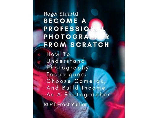 Become a Professional Photographer from Scratch: How To Understand Photography Techniques, Choose Cameras, And Build Income As A Photographer