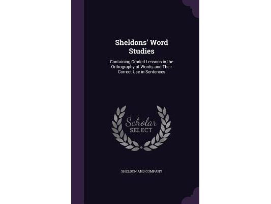 Sheldons' Word Studies: Containing Graded Lessons in the Orthography of Words, and Their Correct Use in Sentences