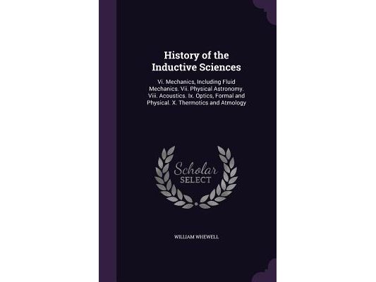 History of the Inductive Sciences: Vi. Mechanics, Including Fluid Mechanics. Vii. Physical Astronomy. Viii. Acoustics. Ix. Optics, Formal and Physical