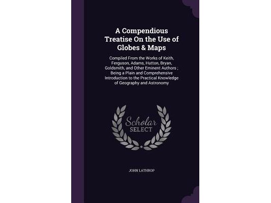 A Compendious Treatise On the Use of Globes & Maps: Compiled From the Works of Keith, Ferguson, Adams, Hutton, Bryan, Goldsmith, and Other Eminent Aut