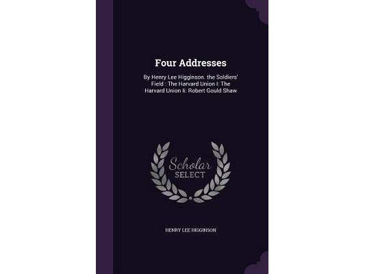 Four Addresses: By Henry Lee Higginson. the Soldiers' Field: The Harvard Union I: The Harvard Union Ii: Robert Gould Shaw