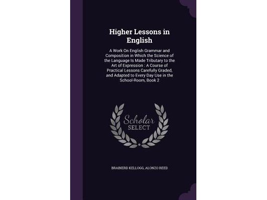 Higher Lessons in English: A Work On English Grammar and Composition in Which the Science of the Language Is Made Tributary to the Art of Express