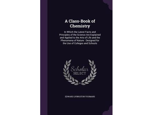 A Class-Book of Chemistry: In Which the Latest Facts and Principles of the Science Are Explained and Applied to the Arts of Life and the Phenomena of