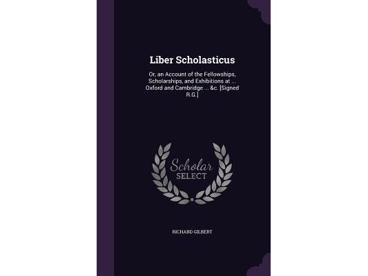 Liber Scholasticus: Or, an Account of the Fellowships, Scholarships, and Exhibitions at ... Oxford and Cambridge ... &c. [Signed R.G.]