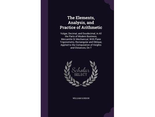 The Elements, Analysis, and Practice of Arithmetic: Vulgar, Decimal, and Duodecimal, in All the Parts of Modern Business, Mercantile Or Mechanical; Wi