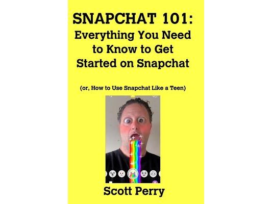 Snapchat 101: Everything You Need to Know to Get Started on Snapchat: Or, How to Use Snapchat Like a Teen