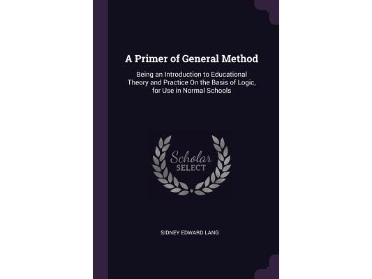 A Primer of General Method: Being an Introduction to Educational Theory and Practice On the Basis of Logic, for Use in Normal Schools