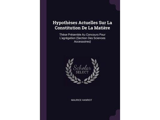 Hypothèses Actuelles Sur La Constitution De La Matière: Thèse Présentée Au Concours Pour L'agrégation (Section Des Sciences Accessoires)