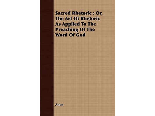 Sacred Rhetoric: Or, The Art Of Rhetoric As Applied To The Preaching Of The Word Of God