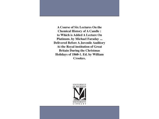 A Course of Six Lectures On the Chemical History of A Candle: to Which is Added A Lecture On Platinum. by Michael Faraday ... Delivered Before A Juven