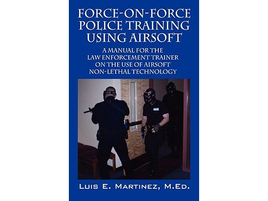 Force-On-Force Police Training Using Airsoft: A manual for the law enforcement trainer on the use of Airsoft non-lethal technology