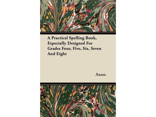 A Practical Spelling Book, Especially Designed For Grades Four, Five, Six, Seven And Eight