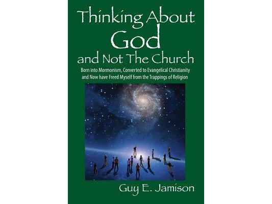 Thinking About God and Not The Church: Born into Mormonism, Converted to Evangelical Christianity and Now have Freed Myself from the Trappings of Reli