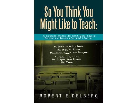 So You Think You Might Like to Teach: 23 Fictional Teachers (for Real!) Model How to Become and Remain a Successful Teacher