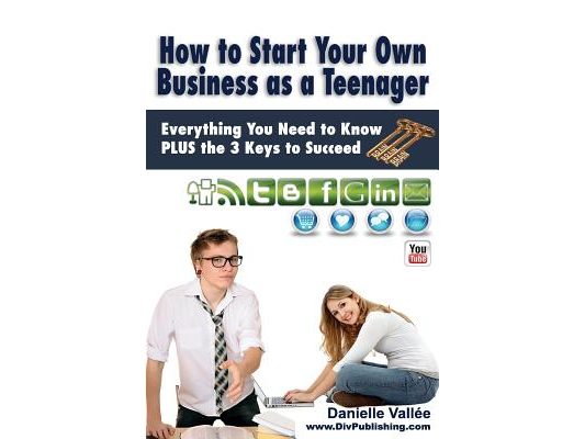 How to Start Your Own Business as a Teenager: Everything You Need to Know PLUS the Three Keys to Succeed
