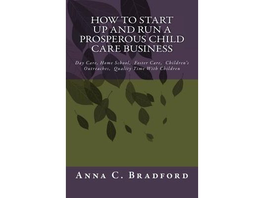 How To Start Up And Run A Prosperous Child Care Business: Day Care, Home Care, 24 Hour Child Care Facilities