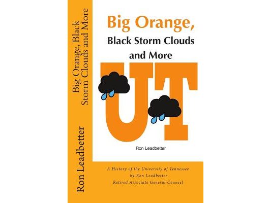 Big Orange, Black Storm Clouds and More: A History of the University of Tennessee by Ron Leadbetter Retired Associate General Counsel Ron