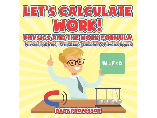 Let's Calculate Work! Physics And The Work Formula: Physics for Kids - 5th Grade Children's Physics Books