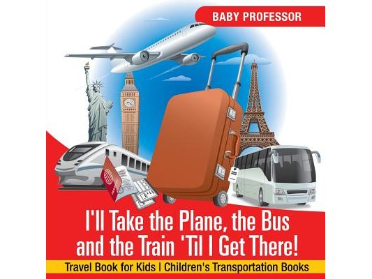 I'll Take the Plane, the Bus and the Train 'Til I Get There! Travel Book for Kids Children's Transportation Books