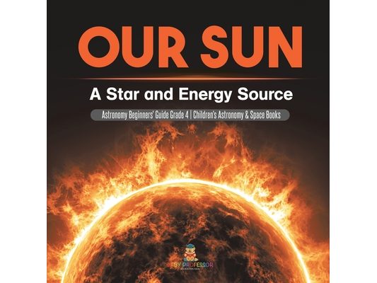 Our Sun: A Star and Energy Source Astronomy Beginners' Guide Grade 4 Children's Astronomy & Space Books